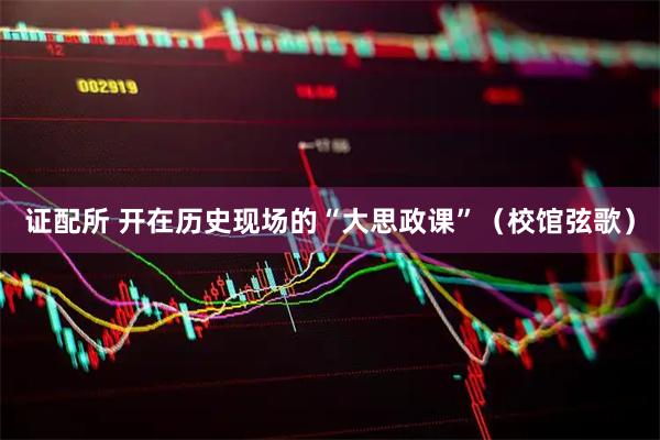 证配所 开在历史现场的“大思政课”（校馆弦歌）