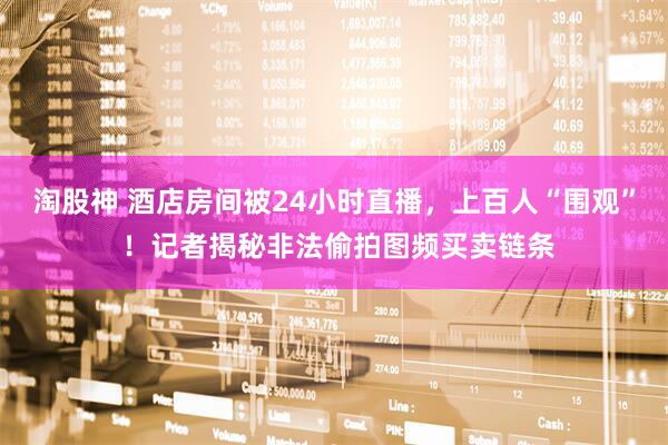 淘股神 酒店房间被24小时直播，上百人“围观” ！记者揭秘非法偷拍图频买卖链条