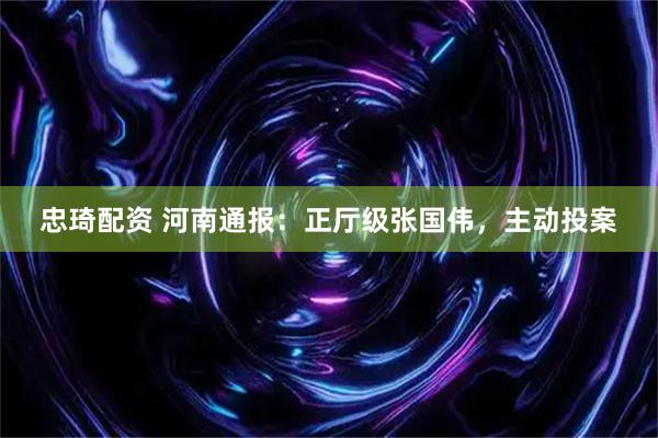忠琦配资 河南通报：正厅级张国伟，主动投案