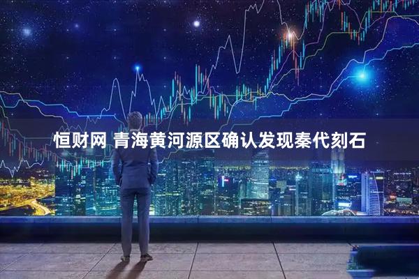 恒财网 青海黄河源区确认发现秦代刻石