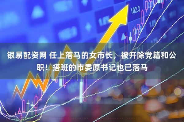 银易配资网 任上落马的女市长，被开除党籍和公职！搭班的市委原书记也已落马
