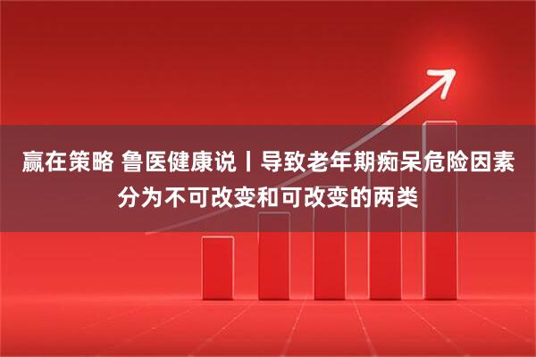 赢在策略 鲁医健康说丨导致老年期痴呆危险因素分为不可改变和可改变的两类