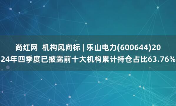 尚红网  机构风向标 | 乐山电力(600644)2024年四季度已披露前十大机构累计持仓占比63.76%