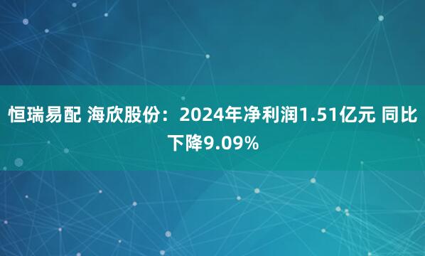 恒瑞易配 海欣股份：2024年净利润1.51亿元 同比下降9.09%