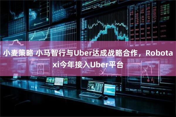小麦策略 小马智行与Uber达成战略合作，Robotaxi今年接入Uber平台