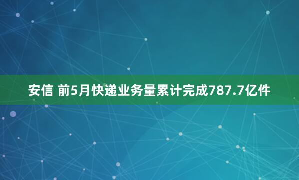 安信 前5月快递业务量累计完成787.7亿件