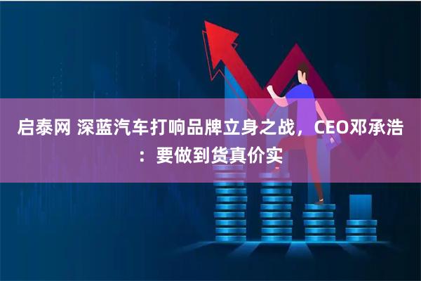 启泰网 深蓝汽车打响品牌立身之战，CEO邓承浩：要做到货真价实