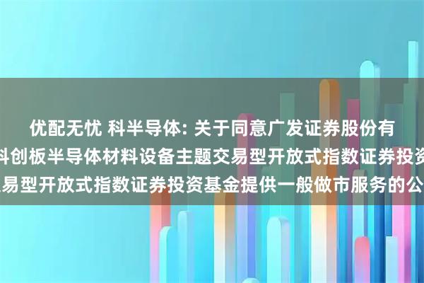 优配无忧 科半导体: 关于同意广发证券股份有限公司为华泰柏瑞上证科创板半导体材料设备主题交易型开放式指数证券投资基金提供一般做市服务的公告