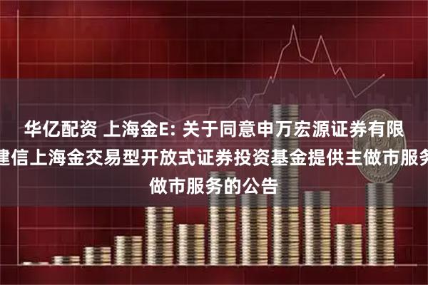 华亿配资 上海金E: 关于同意申万宏源证券有限公司为建信上海金交易型开放式证券投资基金提供主做市服务的公告