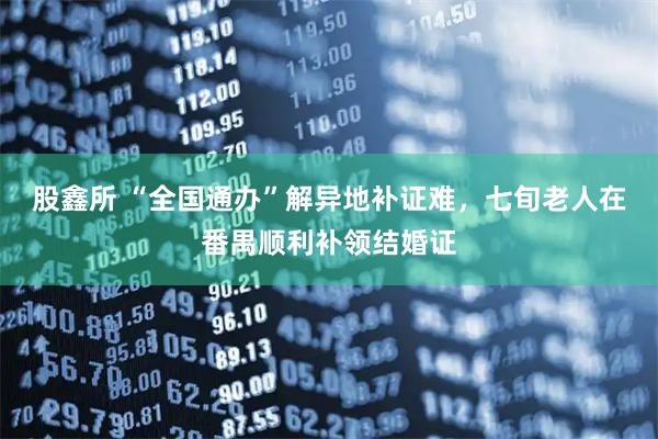 股鑫所 “全国通办”解异地补证难，七旬老人在番禺顺利补领结婚证