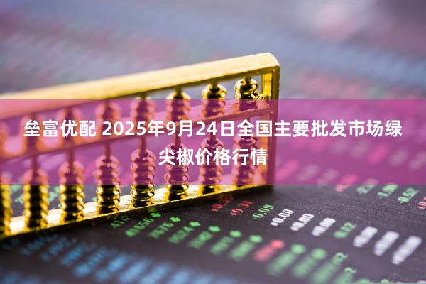 垒富优配 2025年9月24日全国主要批发市场绿尖椒价格行情