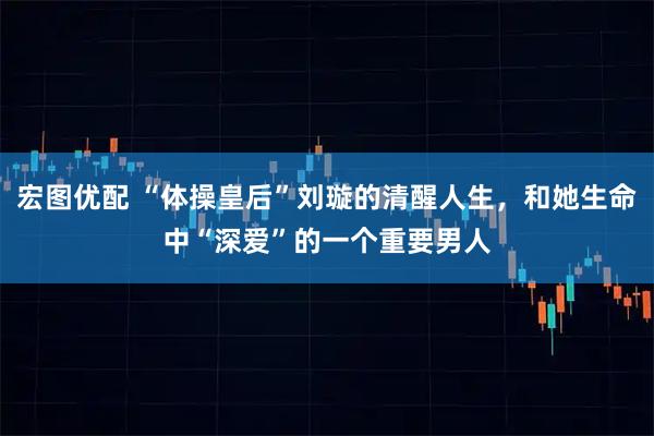 宏图优配 “体操皇后”刘璇的清醒人生，和她生命中“深爱”的一个重要男人