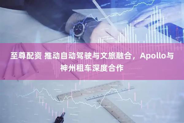 至尊配资 推动自动驾驶与文旅融合，Apollo与神州租车深度合作