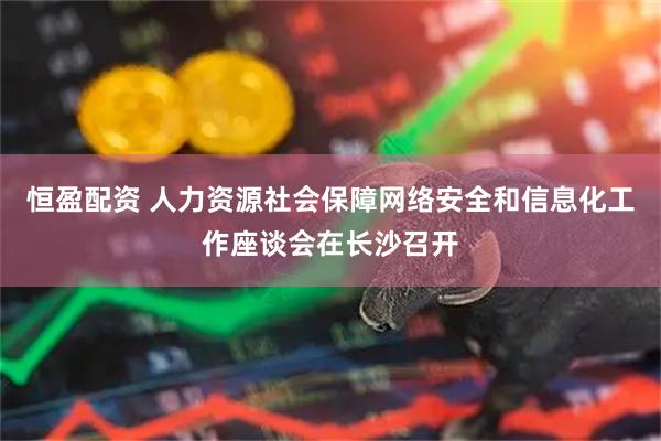恒盈配资 人力资源社会保障网络安全和信息化工作座谈会在长沙召开