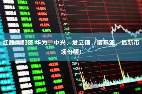 红腾网配资 华为、中兴、爱立信、诺基亚，最新市场份额！