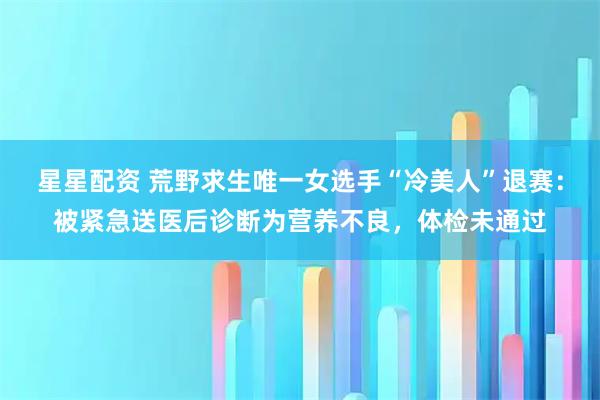 星星配资 荒野求生唯一女选手“冷美人”退赛：被紧急送医后诊断为营养不良，体检未通过