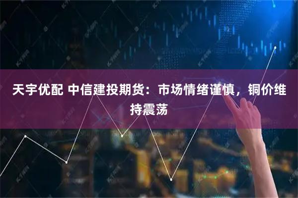 天宇优配 中信建投期货：市场情绪谨慎，铜价维持震荡