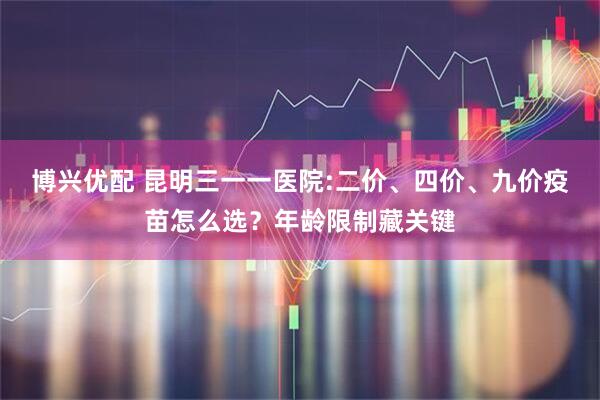 博兴优配 昆明三一一医院:二价、四价、九价疫苗怎么选？年龄限制藏关键