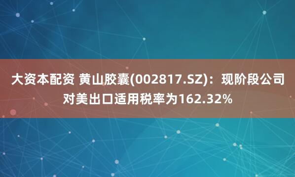 大资本配资 黄山胶囊(002817.SZ)：现阶段公司对美出口适用税率为162.32%