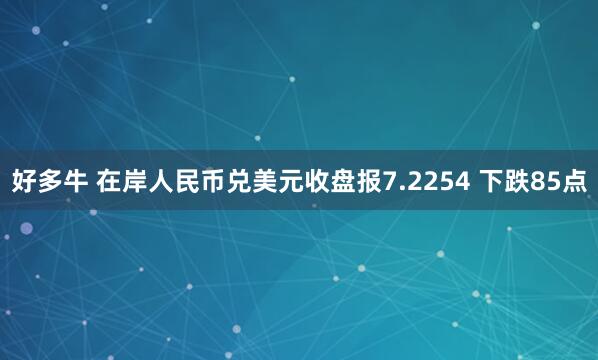 好多牛 在岸人民币兑美元收盘报7.2254 下跌85点