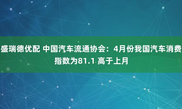 盛瑞德优配 中国汽车流通协会：4月份我国汽车消费指数为81.1 高于上月