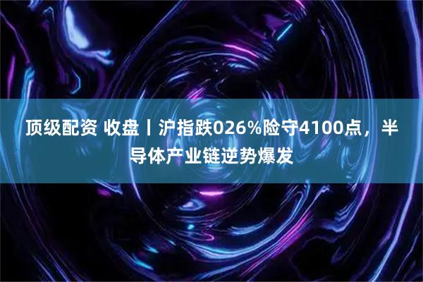 顶级配资 收盘丨沪指跌026%险守4100点，半导体产业链逆势爆发