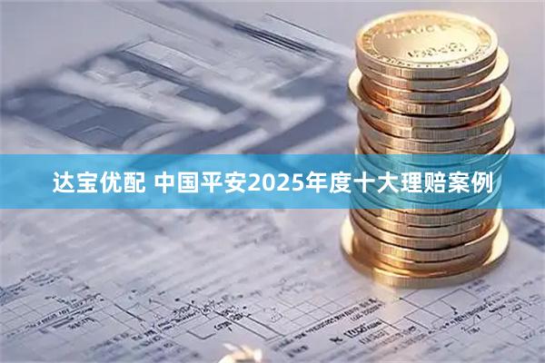达宝优配 中国平安2025年度十大理赔案例