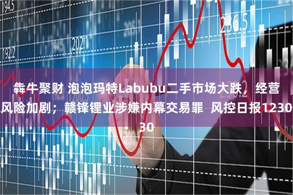 犇牛聚财 泡泡玛特Labubu二手市场大跌，经营风险加剧；赣锋锂业涉嫌内幕交易罪  风控日报1230