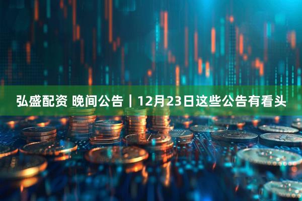 弘盛配资 晚间公告｜12月23日这些公告有看头