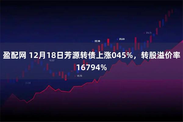 盈配网 12月18日芳源转债上涨045%，转股溢价率16794%