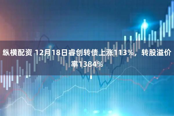 纵横配资 12月18日睿创转债上涨113%，转股溢价率1384%