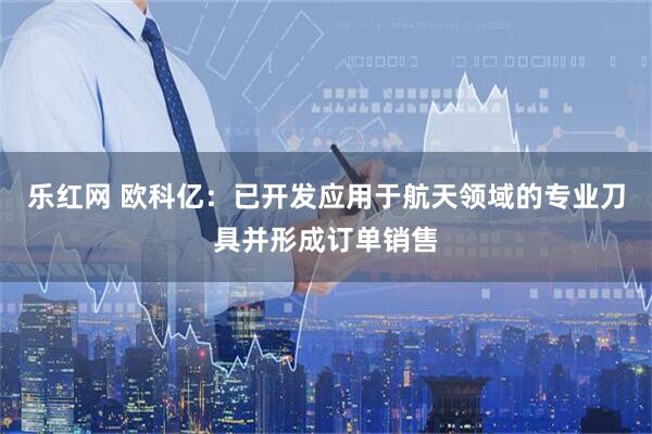 乐红网 欧科亿：已开发应用于航天领域的专业刀具并形成订单销售