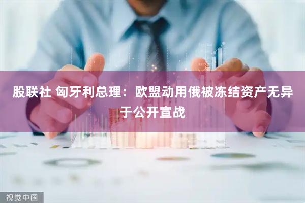 股联社 匈牙利总理：欧盟动用俄被冻结资产无异于公开宣战