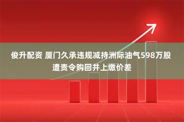 俊升配资 厦门久承违规减持洲际油气598万股 遭责令购回并上缴价差