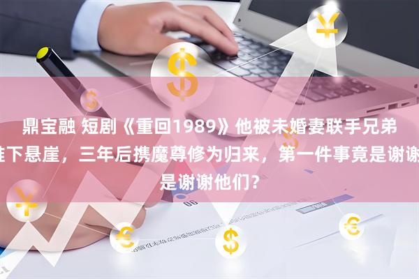 鼎宝融 短剧《重回1989》他被未婚妻联手兄弟背叛推下悬崖，三年后携魔尊修为归来，第一件事竟是谢谢他们？