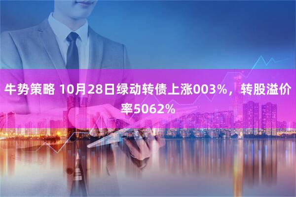 牛势策略 10月28日绿动转债上涨003%，转股溢价率5062%