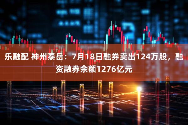 乐融配 神州泰岳：7月18日融券卖出124万股，融资融券余额1276亿元