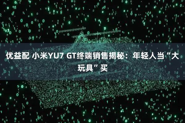 优益配 小米YU7 GT终端销售揭秘：年轻人当“大玩具”买