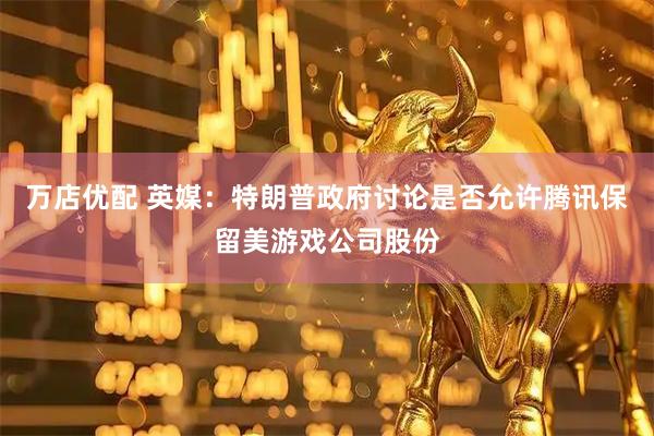万店优配 英媒：特朗普政府讨论是否允许腾讯保留美游戏公司股份